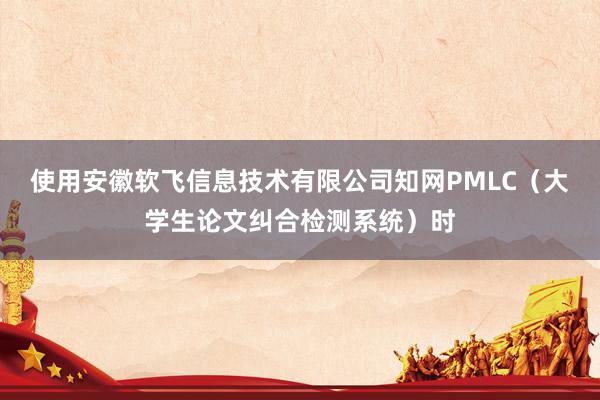 使用安徽软飞信息技术有限公司知网PMLC(大学生论文纠合检测系统)时